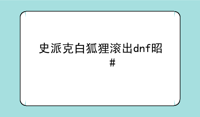 史派克白狐狸滚出dnf是什么梗
