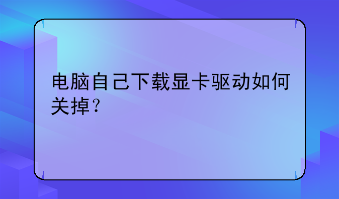 电脑自己下载显卡驱动如何关掉？