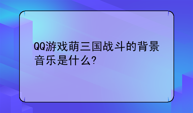 QQ游戏萌三国战斗的背景音乐是什么?