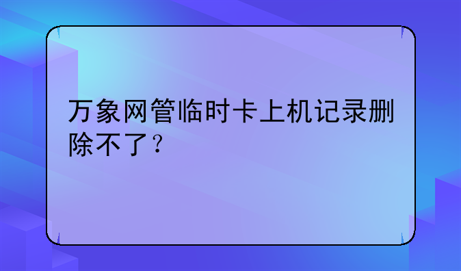 万象网管临时卡上机记录删除不了？
