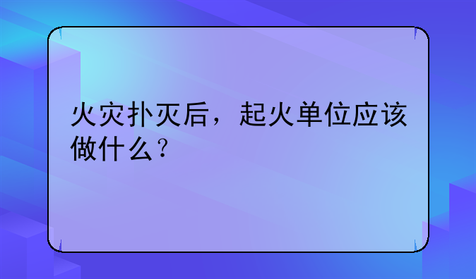 火灾扑灭后，起火单位应该做什么？