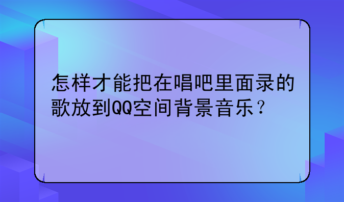 怎样才能把在唱吧里面录的歌放到QQ空间背景音乐？