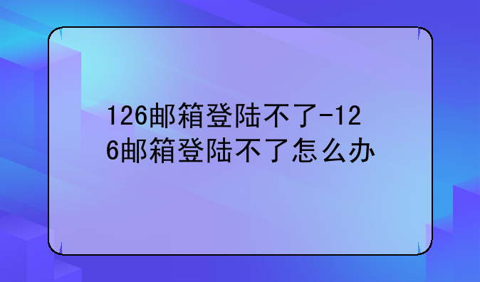 126邮箱登陆不了-126邮箱登陆不了怎么办