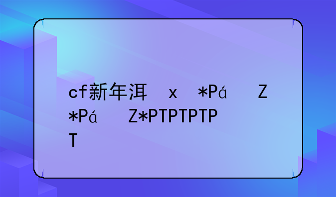 cf新年活动__cf新年活动2025