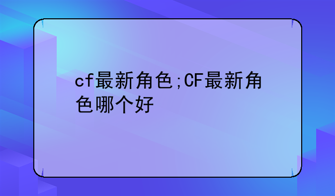 cf最新角色;CF最新角色哪个好