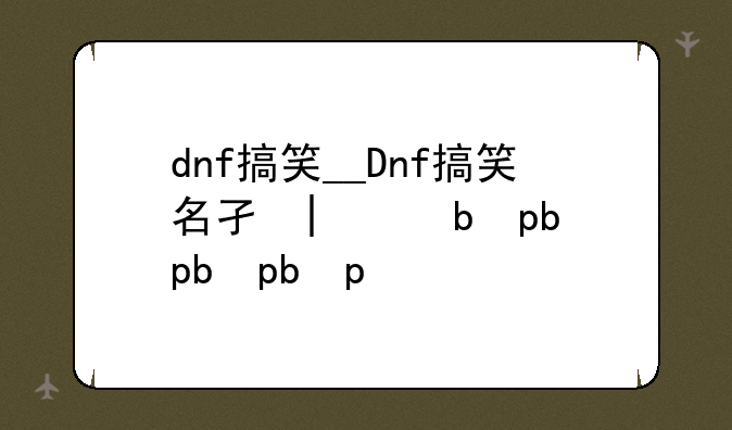 dnf搞笑__Dnf搞笑名字大全