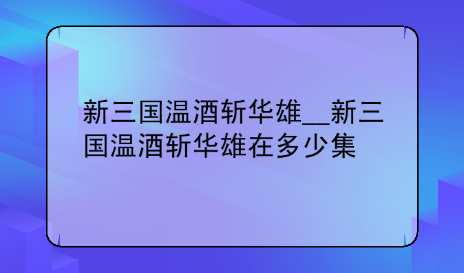 新三国温酒斩华雄__新三国温酒斩华雄在多少集
