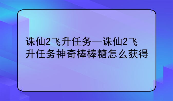 诛仙2飞升任务—诛仙2飞升任务神奇棒棒糖怎么获得