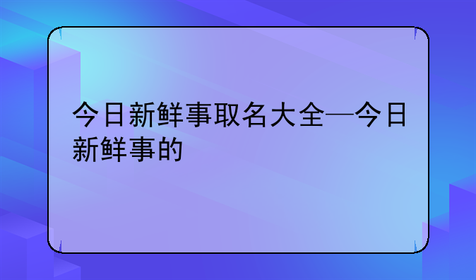 今日新鲜事取名大全—今日新鲜事的