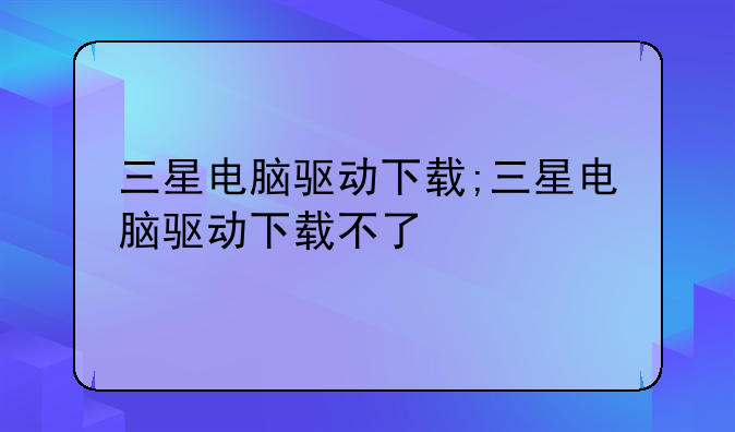 三星电脑驱动下载;三星电脑驱动下载不了