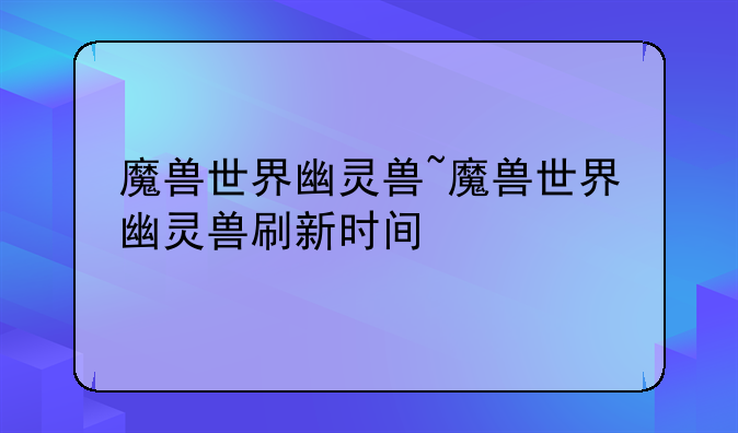 魔兽世界幽灵兽~魔兽世界幽灵兽刷新时间