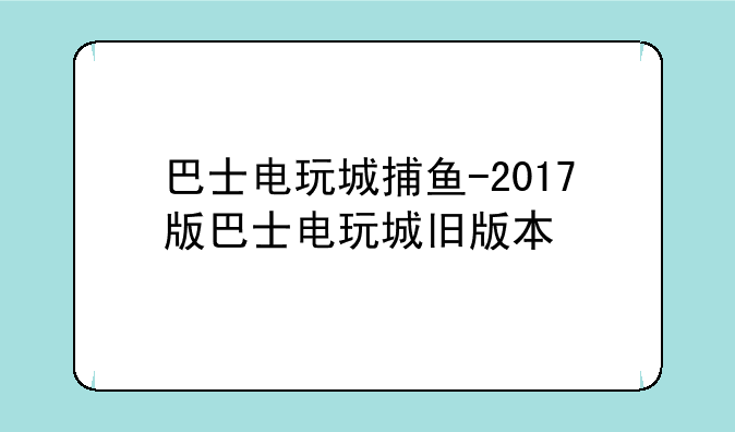 巴士电玩城捕鱼-2017版巴士电玩城旧版本