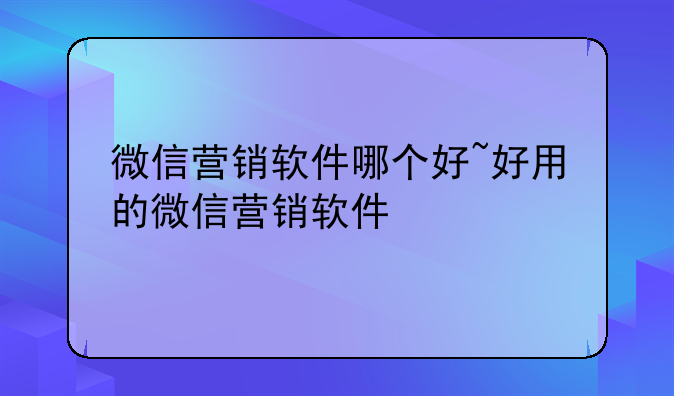 微信营销软件哪个好~好用的微信营销软件
