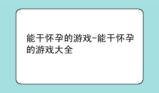 能干怀孕的游戏-能干怀孕的游戏大全