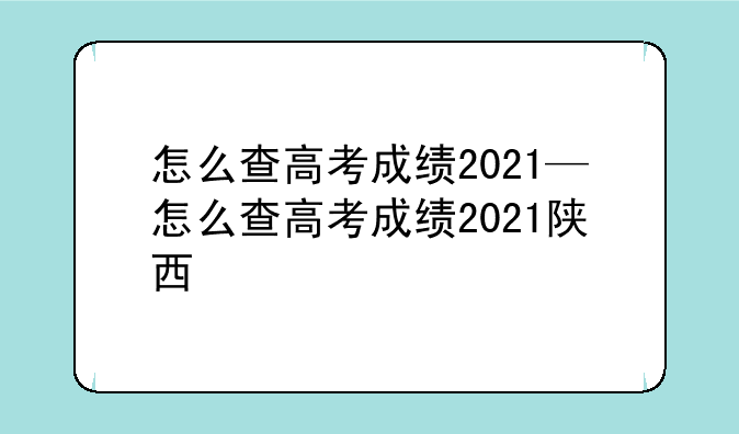 怎么查高考成绩2021—怎么查高考成绩2021陕西