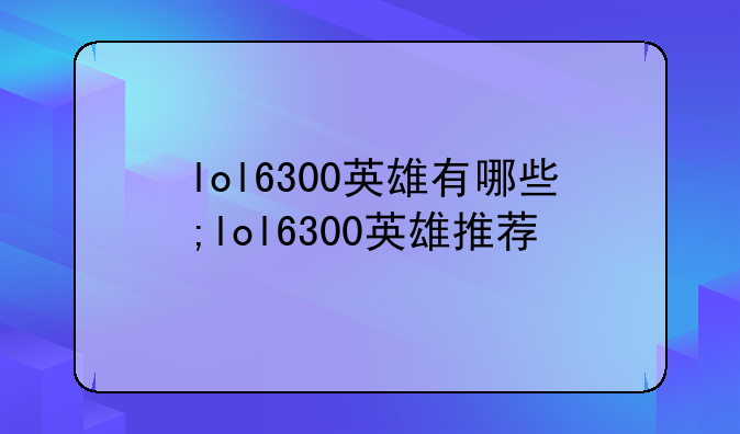 lol6300英雄有哪些;lol6300英雄推荐